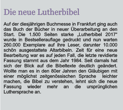 Die neue Lutherbibel Auf der diesjhrigen Buchmesse in Frankfurt ging auch das Buch der Bcher in neuer berarbeitung an den Start. Die 1.500 Seiten starke Lutherbibel 2017 wurde in Bestsellerauflage gedruckt und nun warten 260.000 Exemplare auf ihre Leser, darunter 10.000 schn ausgestattete Altarbibeln. Zeit fr eine neue Bearbeitung war es auf jeden Fall, die letzte revidierte Fassung stammt aus dem Jahr 1984. Seit damals hat sich der Blick auf die Bibeltexte deutlich gendert. Wollte man es in den 80er Jahren den Glubigen mit einer mglichst zeitgenssischen Sprache  leichter machen, die Bibel zu verstehen, lehnt sich die neue Fassung wieder mehr an die ursprnglichen Luthersprache an.