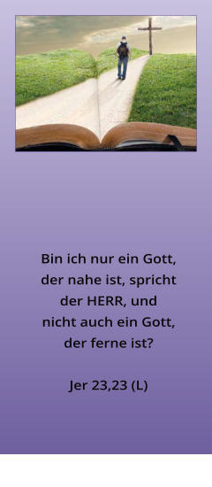 Bin ich nur ein Gott, der nahe ist, spricht der HERR, und nicht auch ein Gott, der ferne ist?  Jer 23,23 (L)