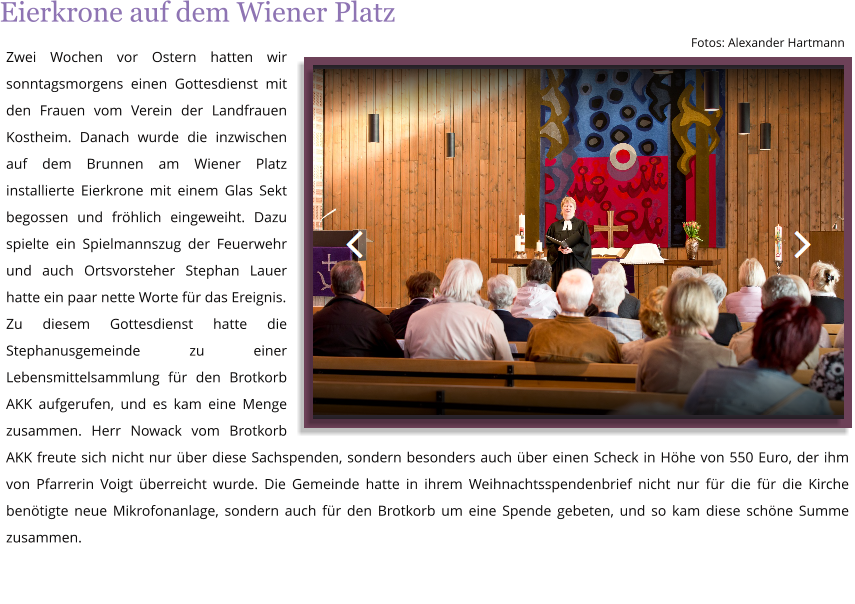 Zwei Wochen vor Ostern hatten wir sonntagsmorgens einen Gottesdienst mit den Frauen vom Verein der Landfrauen Kostheim. Danach wurde die inzwischen auf dem Brunnen am Wiener Platz installierte Eierkrone mit einem Glas Sekt begossen und frhlich eingeweiht. Dazu spielte ein Spielmannszug der Feuerwehr und auch Ortsvorsteher Stephan Lauer hatte ein paar nette Worte fr das Ereignis. Zu diesem Gottesdienst hatte die Stephanusgemeinde zu einer Lebensmittelsammlung fr den Brotkorb AKK aufgerufen, und es kam eine Menge zusammen. Herr Nowack vom Brotkorb AKK freute sich nicht nur ber diese Sachspenden, sondern besonders auch ber einen Scheck in Hhe von 550 Euro, der ihm von Pfarrerin Voigt berreicht wurde. Die Gemeinde hatte in ihrem Weihnachtsspendenbrief nicht nur fr die fr die Kirche bentigte neue Mikrofonanlage, sondern auch fr den Brotkorb um eine Spende gebeten, und so kam diese schne Summe zusammen.  Fotos: Alexander Hartmann Eierkrone auf dem Wiener Platz