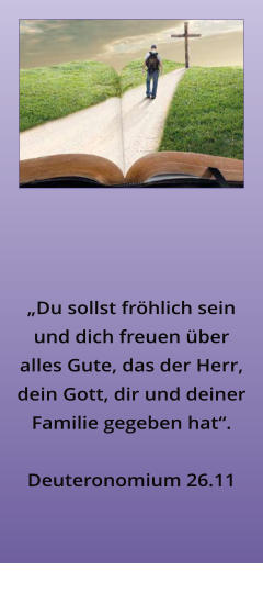 �Du sollst fr�hlich sein und dich freuen �ber alles Gute, das der Herr, dein Gott, dir und deiner Familie gegeben hat�.   Deuteronomium 26.11